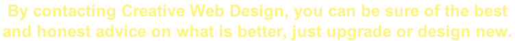 By contacting Creative Web Design, you can be sure of the best  and honest advice on what is better, just upgrade or design new.